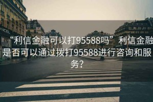 “利信金融可以打95588嗎”利信金融是否可以通過(guò)撥打95588進(jìn)行咨詢和服務(wù)？