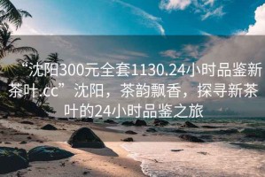 “沈陽300元全套1130.24小時(shí)品鑒新茶葉.cc”沈陽，茶韻飄香，探尋新茶葉的24小時(shí)品鑒之旅