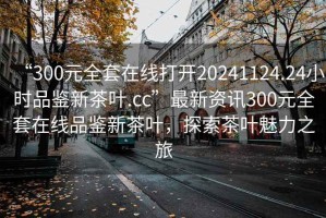 “300元全套在線打開20241124.24小時品鑒新茶葉.cc”最新資訊300元全套在線品鑒新茶葉，探索茶葉魅力之旅