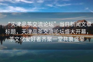 “天津品茶交流論壇”當(dāng)日新聞文章標(biāo)題，天津品茶交流論壇盛大開幕，茶文化愛好者齊聚一堂共襄盛舉