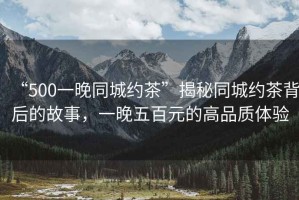 “500一晚同城約茶”揭秘同城約茶背后的故事，一晚五百元的高品質(zhì)體驗(yàn)