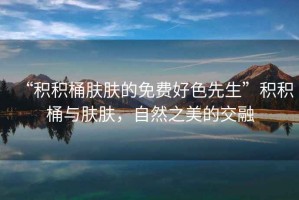 “積積桶膚膚的免費(fèi)好色先生”積積桶與膚膚，自然之美的交融