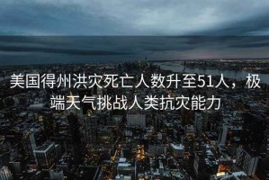 美國得州洪災死亡人數(shù)升至51人，極端天氣挑戰(zhàn)人類抗災能力