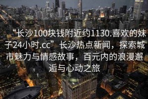 “長沙100塊錢附近約1130.喜歡的妹子24小時.cc”長沙熱點新聞，探索城市魅力與情感故事，百元內(nèi)的浪漫邂逅與心動之旅