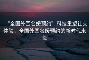“全國外圍名媛預約”科技重塑社交體驗，全國外圍名媛預約的新時代來臨