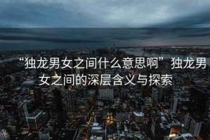 “獨(dú)龍男女之間什么意思啊”獨(dú)龍男女之間的深層含義與探索