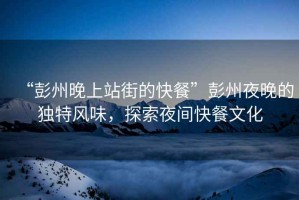 “彭州晚上站街的快餐”彭州夜晚的獨(dú)特風(fēng)味，探索夜間快餐文化
