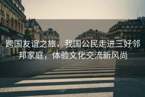 跨國友誼之旅，我國公民走進(jìn)三好鄰邦家庭，體驗文化交流新風(fēng)尚