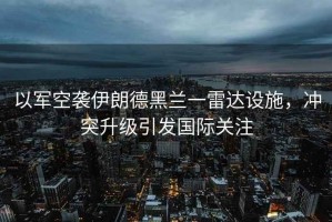 以軍空襲伊朗德黑蘭一雷達設(shè)施，沖突升級引發(fā)國際關(guān)注