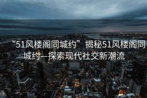 “51風(fēng)樓閣同城約”揭秘51風(fēng)樓閣同城約—探索現(xiàn)代社交新潮流
