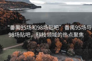 “番禺95場和98場貼吧”番禺95場與98場貼吧，科技領(lǐng)域的熱點(diǎn)聚焦
