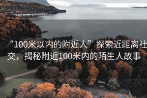 “100米以內(nèi)的附近人”探索近距離社交，揭秘附近100米內(nèi)的陌生人故事