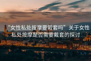 “女性私處按摩要戴套嗎”關于女性私處按摩是否需要戴套的探討
