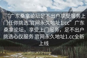“廣東桑拿論壇足不出戶享受服務(wù)上門任你挑選.官網(wǎng)永久地址1.cc”廣東桑拿論壇，享受上門服務(wù)，足不出戶挑選心儀服務(wù) 官網(wǎng)永久地址1.cc全新上線