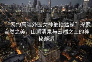 “網(wǎng)約高端外圍女神抽插猛操”探索自然之美，山澗清泉與云端之上的神秘邂逅