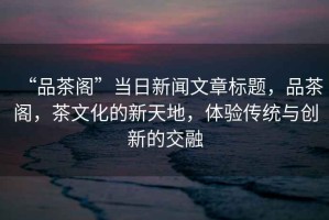 “品茶閣”當(dāng)日新聞文章標(biāo)題，品茶閣，茶文化的新天地，體驗(yàn)傳統(tǒng)與創(chuàng)新的交融