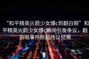 “和平精英火箭少女爆c到翻白眼”和平精英火箭少女爆c瞬間引發(fā)爭議，翻白眼事件掀起熱議狂潮