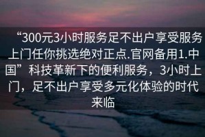 “300元3小時(shí)服務(wù)足不出戶享受服務(wù)上門(mén)任你挑選絕對(duì)正點(diǎn).官網(wǎng)備用1.中國(guó)”科技革新下的便利服務(wù)，3小時(shí)上門(mén)，足不出戶享受多元化體驗(yàn)的時(shí)代來(lái)臨