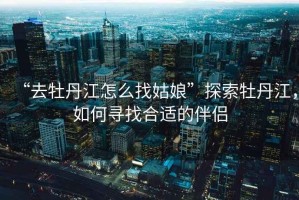 “去牡丹江怎么找姑娘”探索牡丹江，如何尋找合適的伴侶