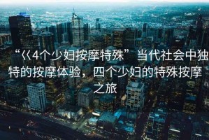 “巜4個少婦按摩特殊”當代社會中獨特的按摩體驗，四個少婦的特殊按摩之旅