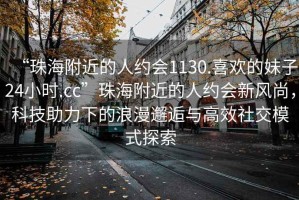 “珠海附近的人約會1130.喜歡的妹子24小時.cc”珠海附近的人約會新風(fēng)尚，科技助力下的浪漫邂逅與高效社交模式探索