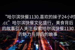 “哈爾濱快餐1130.喜歡的妹子24小時.cc”哈爾濱快餐文化盛行，美食背后的故事引人關(guān)注 探索哈爾濱快餐1130的魅力與背后的故事