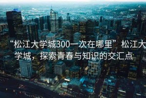 “松江大學(xué)城300一次在哪里”松江大學(xué)城，探索青春與知識的交匯點