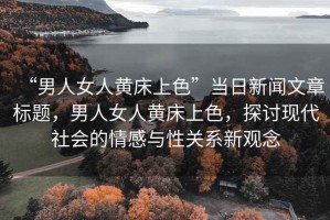 “男人女人黃床上色”當(dāng)日新聞文章標(biāo)題，男人女人黃床上色，探討現(xiàn)代社會的情感與性關(guān)系新觀念