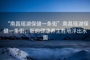 “南昌瑤湖保健一條街”南昌瑤湖保健一條街，新的健康養(yǎng)生勝地浮出水面