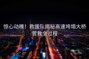 驚心動魄！救援隊揭秘高速垮塌大橋營救全過程