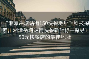 “湘潭岳塘站街150快餐地址”科技探索，湘潭岳塘站街快餐新坐標(biāo)—探尋150元快餐店的最佳地址