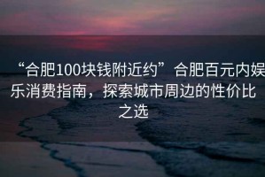 “合肥100塊錢附近約”合肥百元內娛樂消費指南，探索城市周邊的性價比之選