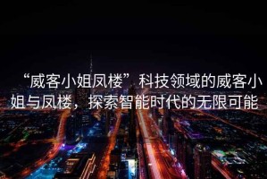 “威客小姐鳳樓”科技領(lǐng)域的威客小姐與鳳樓，探索智能時代的無限可能