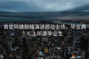 食堂阿姨脫稿演講感動(dòng)全場，畢業(yè)典禮上聽哭畢業(yè)生