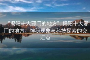 “揭陽(yáng)十大邪門的地方”揭陽(yáng)十大邪門的地方，神秘現(xiàn)象與科技探索的交匯點(diǎn)