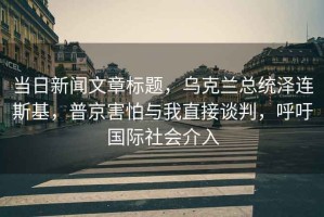 當(dāng)日新聞文章標(biāo)題，烏克蘭總統(tǒng)澤連斯基，普京害怕與我直接談判，呼吁國(guó)際社會(huì)介入