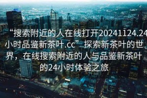 “搜索附近的人在線打開20241124.24小時品鑒新茶葉.cc”探索新茶葉的世界，在線搜索附近的人與品鑒新茶葉的24小時體驗之旅