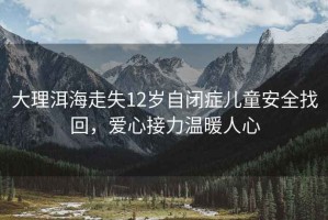 大理洱海走失12歲自閉癥兒童安全找回，愛心接力溫暖人心