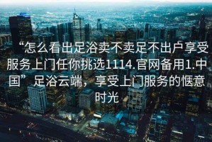 “怎么看出足浴賣(mài)不賣(mài)足不出戶(hù)享受服務(wù)上門(mén)任你挑選1114.官網(wǎng)備用1.中國(guó)”足浴云端，享受上門(mén)服務(wù)的愜意時(shí)光