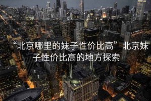 “北京哪里的妹子性價比高”北京妹子性價比高的地方探索