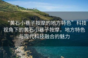 “黃石小巷子按摩的地方特色”科技視角下的黃石小巷子按摩，地方特色與現(xiàn)代科技融合的魅力