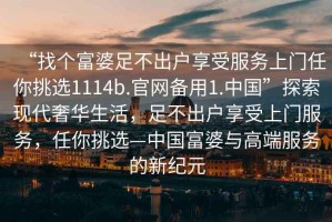 “找個(gè)富婆足不出戶(hù)享受服務(wù)上門(mén)任你挑選1114b.官網(wǎng)備用1.中國(guó)”探索現(xiàn)代奢華生活，足不出戶(hù)享受上門(mén)服務(wù)，任你挑選—中國(guó)富婆與高端服務(wù)的新紀(jì)元