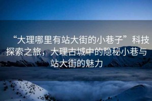 “大理哪里有站大街的小巷子”科技探索之旅，大理古城中的隱秘小巷與站大街的魅力