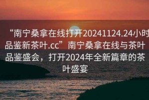“南寧桑拿在線打開(kāi)20241124.24小時(shí)品鑒新茶葉.cc”南寧桑拿在線與茶葉品鑒盛會(huì)，打開(kāi)2024年全新篇章的茶葉盛宴