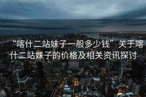 “喀什二站妹子一般多少錢”關于喀什二站妹子的價格及相關資訊探討