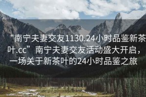 “南寧夫妻交友1130.24小時品鑒新茶葉.cc”南寧夫妻交友活動盛大開啟，一場關(guān)于新茶葉的24小時品鑒之旅