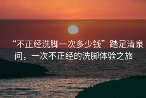 “不正經(jīng)洗腳一次多少錢”踏足清泉間，一次不正經(jīng)的洗腳體驗之旅