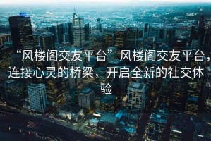 “風樓閣交友平臺”風樓閣交友平臺，連接心靈的橋梁，開啟全新的社交體驗