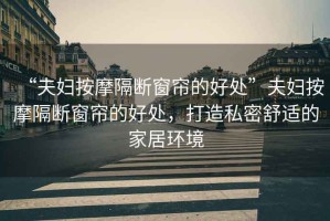 “夫婦按摩隔斷窗簾的好處”夫婦按摩隔斷窗簾的好處，打造私密舒適的家居環(huán)境