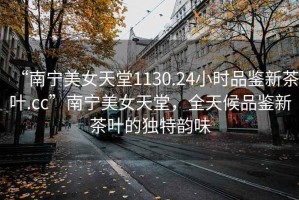 “南寧美女天堂1130.24小時品鑒新茶葉.cc”南寧美女天堂，全天候品鑒新茶葉的獨特韻味
